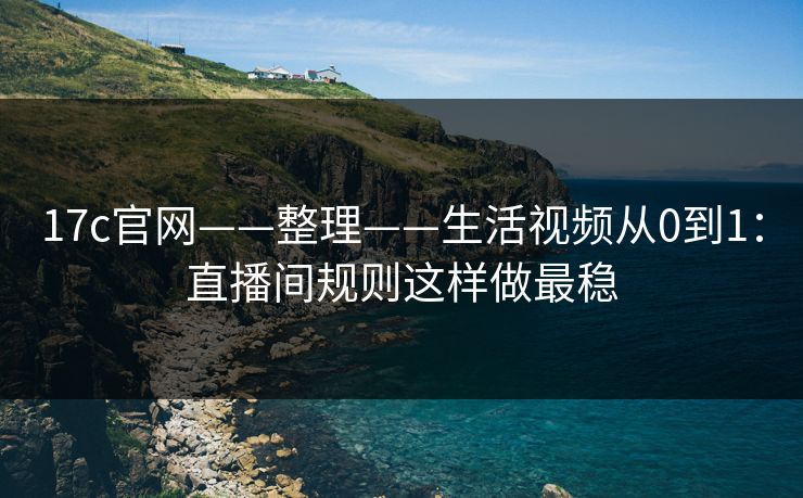 17c官网——整理——生活视频从0到1：直播间规则这样做最稳