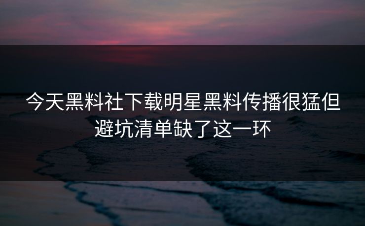 今天黑料社下载明星黑料传播很猛但避坑清单缺了这一环
