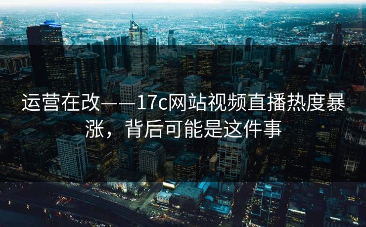 运营在改——17c网站视频直播热度暴涨，背后可能是这件事