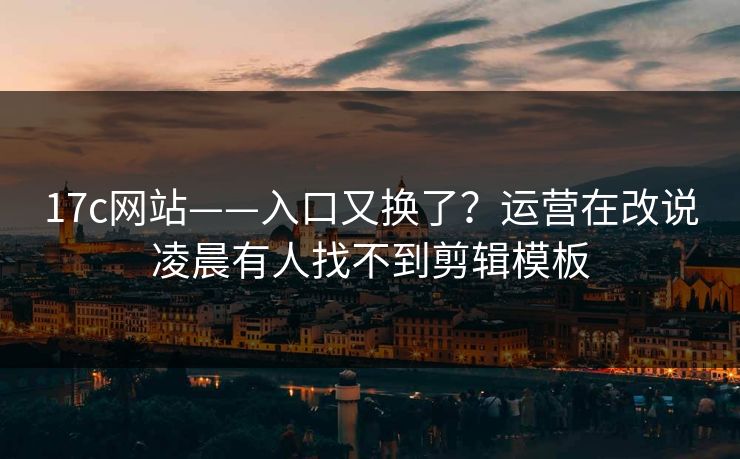 17c网站——入口又换了？运营在改说凌晨有人找不到剪辑模板