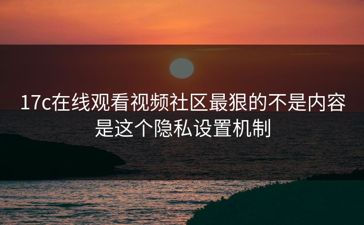 17c在线观看视频社区最狠的不是内容是这个隐私设置机制