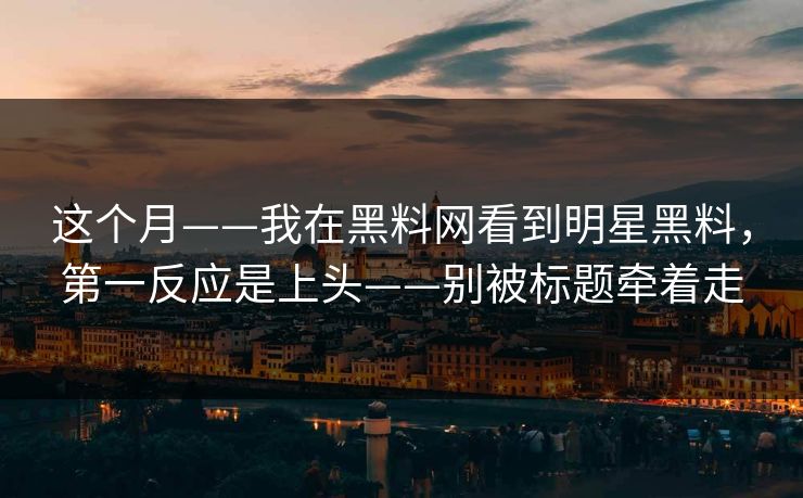 这个月——我在黑料网看到明星黑料，第一反应是上头——别被标题牵着走
