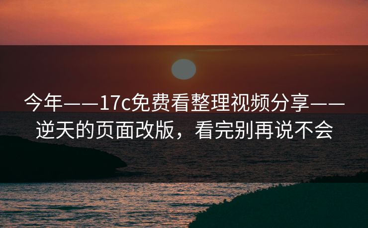 今年——17c免费看整理视频分享——逆天的页面改版，看完别再说不会