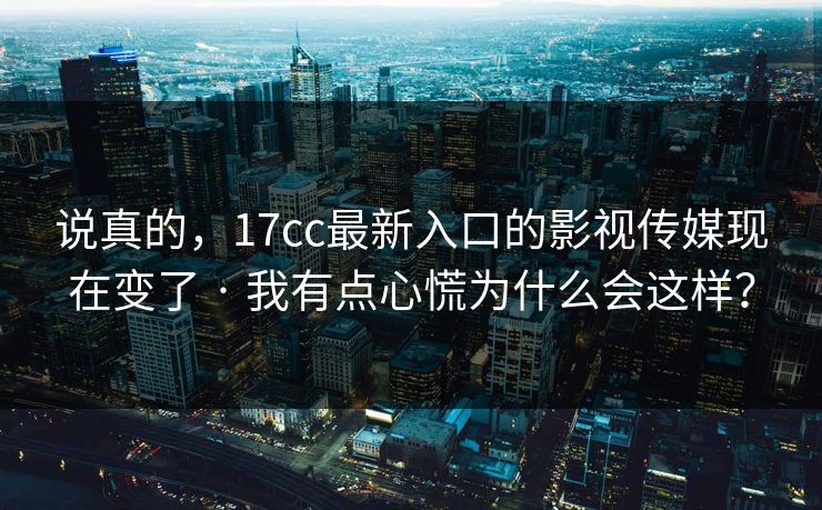 说真的，17cc最新入口的影视传媒现在变了 · 我有点心慌为什么会这样？