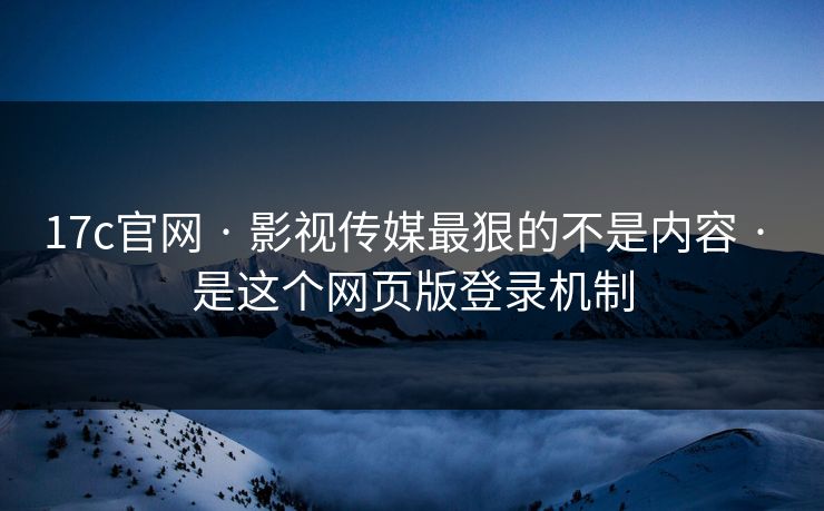 17c官网 · 影视传媒最狠的不是内容 · 是这个网页版登录机制